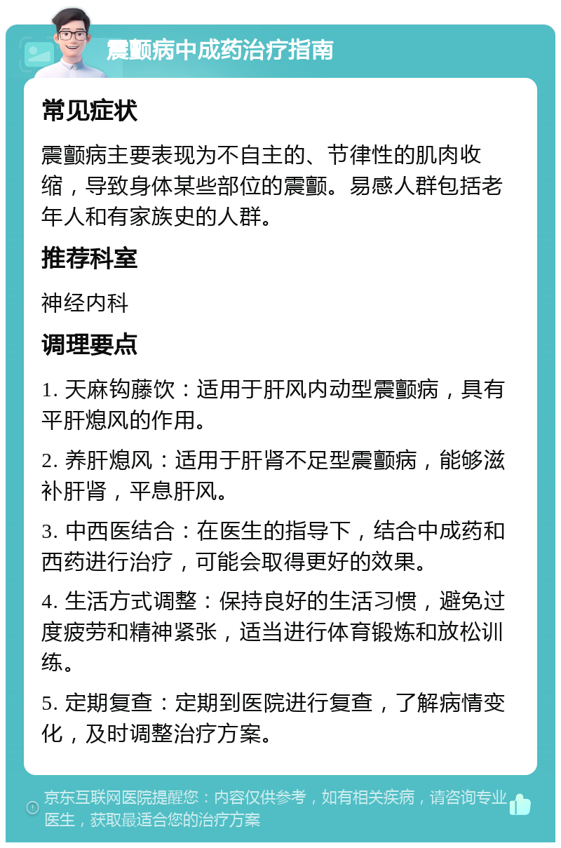 震颤病中成药治疗指南 常见症状 震颤病主要表现为不自主的、节律性的肌肉收缩，导致身体某些部位的震颤。易感人群包括老年人和有家族史的人群。 推荐科室 神经内科 调理要点 1. 天麻钩藤饮：适用于肝风内动型震颤病，具有平肝熄风的作用。 2. 养肝熄风：适用于肝肾不足型震颤病，能够滋补肝肾，平息肝风。 3. 中西医结合：在医生的指导下，结合中成药和西药进行治疗，可能会取得更好的效果。 4. 生活方式调整：保持良好的生活习惯，避免过度疲劳和精神紧张，适当进行体育锻炼和放松训练。 5. 定期复查：定期到医院进行复查，了解病情变化，及时调整治疗方案。