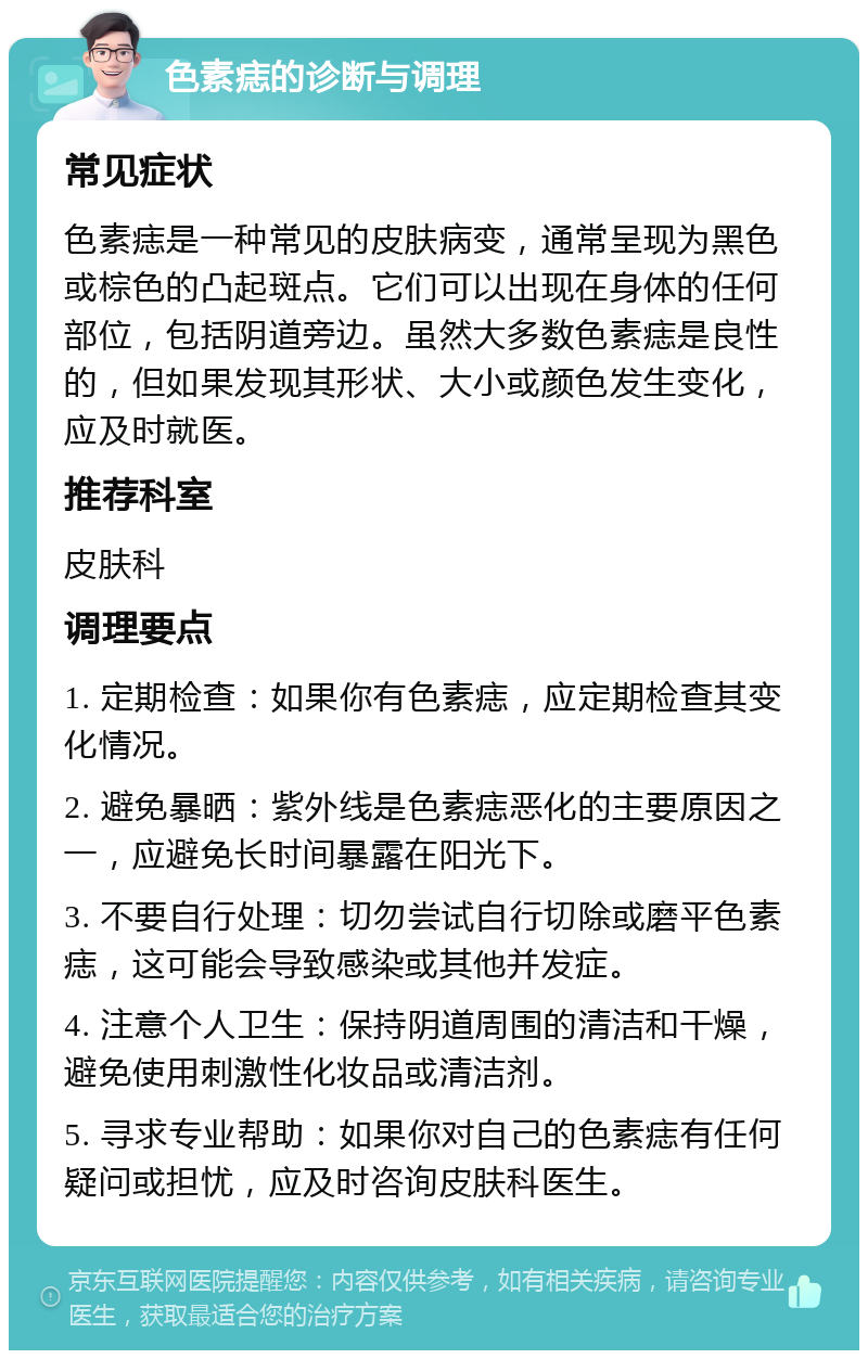 色素痣的诊断与调理 常见症状 色素痣是一种常见的皮肤病变，通常呈现为黑色或棕色的凸起斑点。它们可以出现在身体的任何部位，包括阴道旁边。虽然大多数色素痣是良性的，但如果发现其形状、大小或颜色发生变化，应及时就医。 推荐科室 皮肤科 调理要点 1. 定期检查：如果你有色素痣，应定期检查其变化情况。 2. 避免暴晒：紫外线是色素痣恶化的主要原因之一，应避免长时间暴露在阳光下。 3. 不要自行处理：切勿尝试自行切除或磨平色素痣，这可能会导致感染或其他并发症。 4. 注意个人卫生：保持阴道周围的清洁和干燥，避免使用刺激性化妆品或清洁剂。 5. 寻求专业帮助：如果你对自己的色素痣有任何疑问或担忧，应及时咨询皮肤科医生。