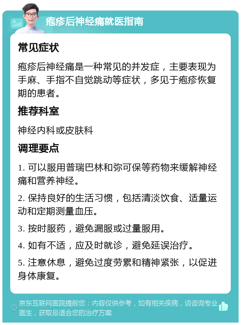 疱疹后神经痛就医指南 常见症状 疱疹后神经痛是一种常见的并发症，主要表现为手麻、手指不自觉跳动等症状，多见于疱疹恢复期的患者。 推荐科室 神经内科或皮肤科 调理要点 1. 可以服用普瑞巴林和弥可保等药物来缓解神经痛和营养神经。 2. 保持良好的生活习惯，包括清淡饮食、适量运动和定期测量血压。 3. 按时服药，避免漏服或过量服用。 4. 如有不适，应及时就诊，避免延误治疗。 5. 注意休息，避免过度劳累和精神紧张，以促进身体康复。