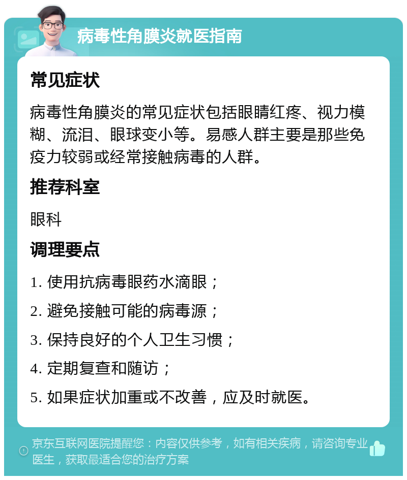 病毒性角膜炎就医指南 常见症状 病毒性角膜炎的常见症状包括眼睛红疼、视力模糊、流泪、眼球变小等。易感人群主要是那些免疫力较弱或经常接触病毒的人群。 推荐科室 眼科 调理要点 1. 使用抗病毒眼药水滴眼； 2. 避免接触可能的病毒源； 3. 保持良好的个人卫生习惯； 4. 定期复查和随访； 5. 如果症状加重或不改善，应及时就医。