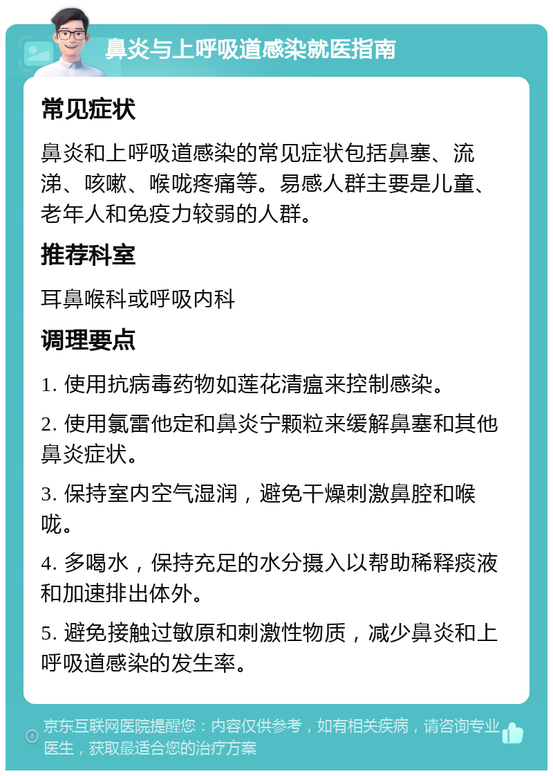 鼻炎与上呼吸道感染就医指南 常见症状 鼻炎和上呼吸道感染的常见症状包括鼻塞、流涕、咳嗽、喉咙疼痛等。易感人群主要是儿童、老年人和免疫力较弱的人群。 推荐科室 耳鼻喉科或呼吸内科 调理要点 1. 使用抗病毒药物如莲花清瘟来控制感染。 2. 使用氯雷他定和鼻炎宁颗粒来缓解鼻塞和其他鼻炎症状。 3. 保持室内空气湿润，避免干燥刺激鼻腔和喉咙。 4. 多喝水，保持充足的水分摄入以帮助稀释痰液和加速排出体外。 5. 避免接触过敏原和刺激性物质，减少鼻炎和上呼吸道感染的发生率。