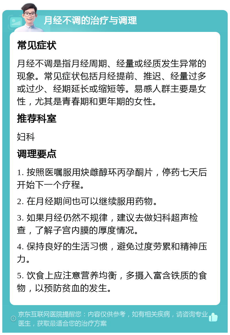 月经不调的治疗与调理 常见症状 月经不调是指月经周期、经量或经质发生异常的现象。常见症状包括月经提前、推迟、经量过多或过少、经期延长或缩短等。易感人群主要是女性，尤其是青春期和更年期的女性。 推荐科室 妇科 调理要点 1. 按照医嘱服用炔雌醇环丙孕酮片，停药七天后开始下一个疗程。 2. 在月经期间也可以继续服用药物。 3. 如果月经仍然不规律，建议去做妇科超声检查，了解子宫内膜的厚度情况。 4. 保持良好的生活习惯，避免过度劳累和精神压力。 5. 饮食上应注意营养均衡，多摄入富含铁质的食物，以预防贫血的发生。