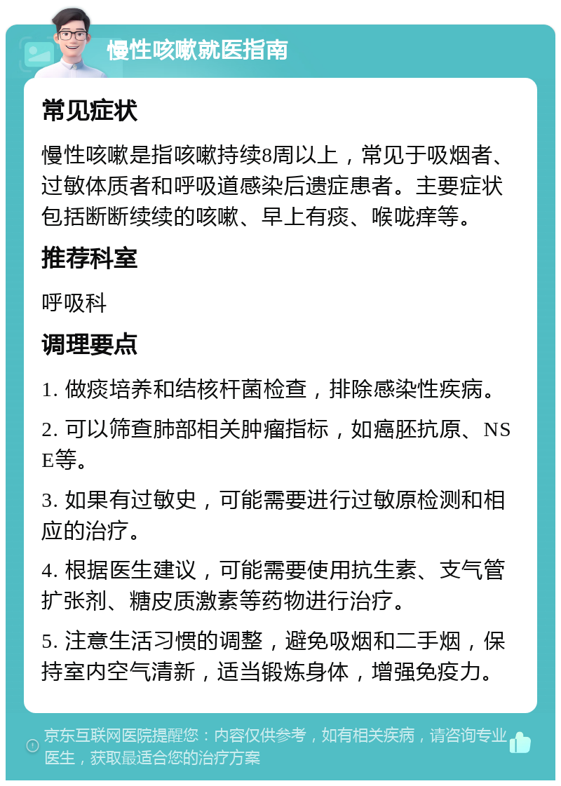 慢性咳嗽就医指南 常见症状 慢性咳嗽是指咳嗽持续8周以上，常见于吸烟者、过敏体质者和呼吸道感染后遗症患者。主要症状包括断断续续的咳嗽、早上有痰、喉咙痒等。 推荐科室 呼吸科 调理要点 1. 做痰培养和结核杆菌检查，排除感染性疾病。 2. 可以筛查肺部相关肿瘤指标，如癌胚抗原、NSE等。 3. 如果有过敏史，可能需要进行过敏原检测和相应的治疗。 4. 根据医生建议，可能需要使用抗生素、支气管扩张剂、糖皮质激素等药物进行治疗。 5. 注意生活习惯的调整，避免吸烟和二手烟，保持室内空气清新，适当锻炼身体，增强免疫力。