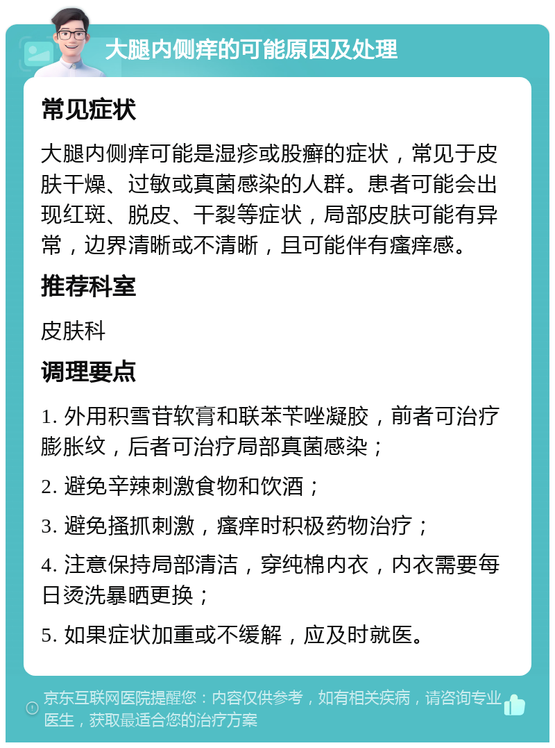 大腿内侧痒的可能原因及处理 常见症状 大腿内侧痒可能是湿疹或股癣的症状，常见于皮肤干燥、过敏或真菌感染的人群。患者可能会出现红斑、脱皮、干裂等症状，局部皮肤可能有异常，边界清晰或不清晰，且可能伴有瘙痒感。 推荐科室 皮肤科 调理要点 1. 外用积雪苷软膏和联苯苄唑凝胶，前者可治疗膨胀纹，后者可治疗局部真菌感染； 2. 避免辛辣刺激食物和饮酒； 3. 避免搔抓刺激，瘙痒时积极药物治疗； 4. 注意保持局部清洁，穿纯棉内衣，内衣需要每日烫洗暴晒更换； 5. 如果症状加重或不缓解，应及时就医。