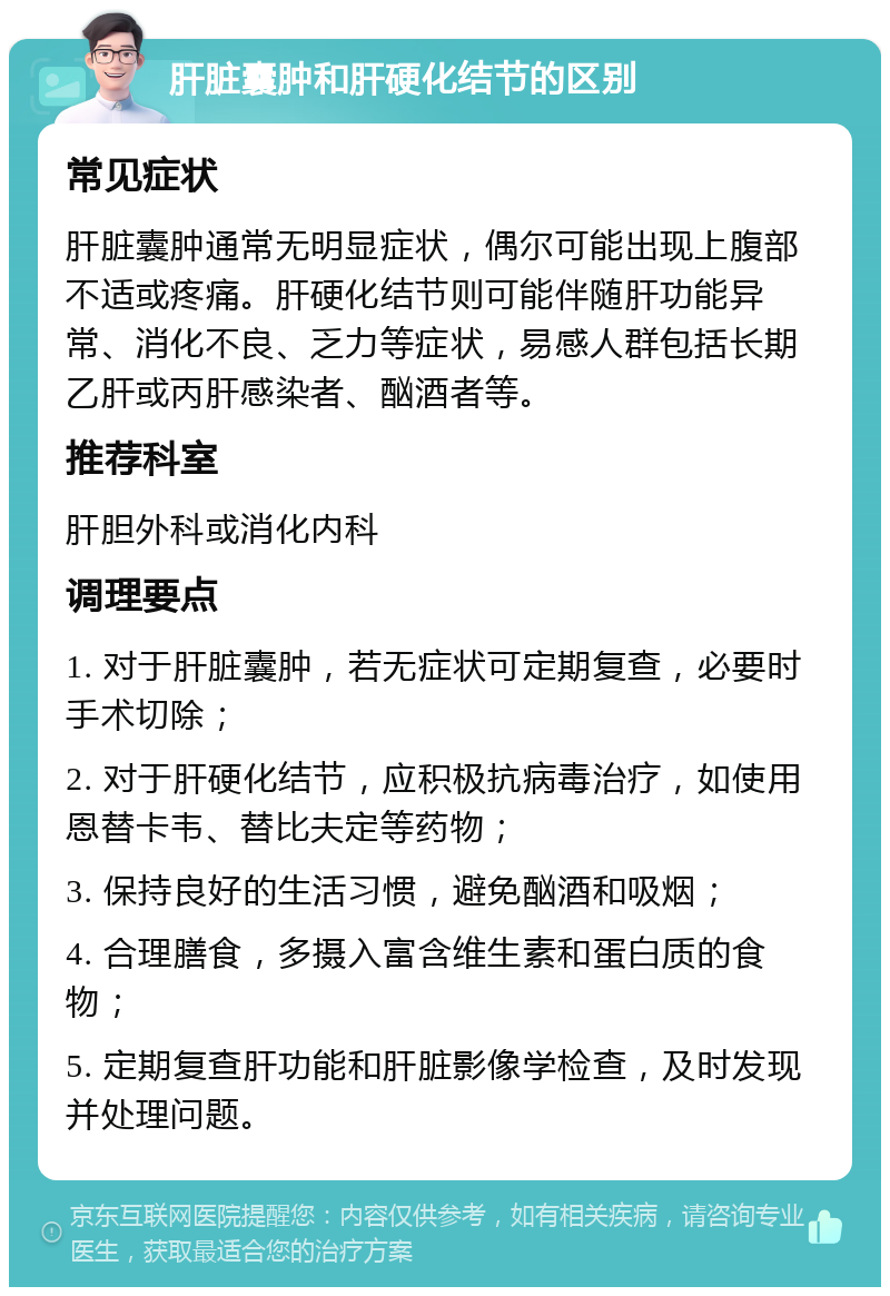 肝脏囊肿和肝硬化结节的区别 常见症状 肝脏囊肿通常无明显症状，偶尔可能出现上腹部不适或疼痛。肝硬化结节则可能伴随肝功能异常、消化不良、乏力等症状，易感人群包括长期乙肝或丙肝感染者、酗酒者等。 推荐科室 肝胆外科或消化内科 调理要点 1. 对于肝脏囊肿，若无症状可定期复查，必要时手术切除； 2. 对于肝硬化结节，应积极抗病毒治疗，如使用恩替卡韦、替比夫定等药物； 3. 保持良好的生活习惯，避免酗酒和吸烟； 4. 合理膳食，多摄入富含维生素和蛋白质的食物； 5. 定期复查肝功能和肝脏影像学检查，及时发现并处理问题。