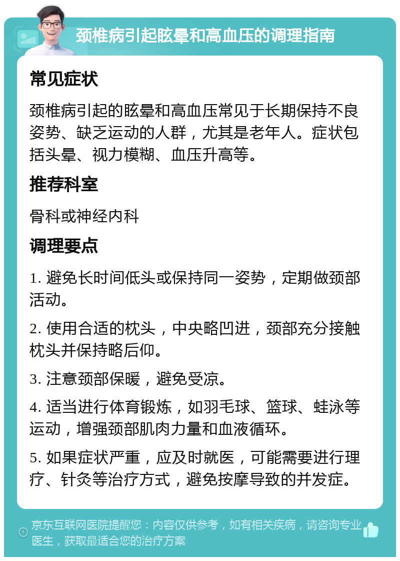 颈椎病引起眩晕和高血压的调理指南 常见症状 颈椎病引起的眩晕和高血压常见于长期保持不良姿势、缺乏运动的人群，尤其是老年人。症状包括头晕、视力模糊、血压升高等。 推荐科室 骨科或神经内科 调理要点 1. 避免长时间低头或保持同一姿势，定期做颈部活动。 2. 使用合适的枕头，中央略凹进，颈部充分接触枕头并保持略后仰。 3. 注意颈部保暖，避免受凉。 4. 适当进行体育锻炼，如羽毛球、篮球、蛙泳等运动，增强颈部肌肉力量和血液循环。 5. 如果症状严重，应及时就医，可能需要进行理疗、针灸等治疗方式，避免按摩导致的并发症。