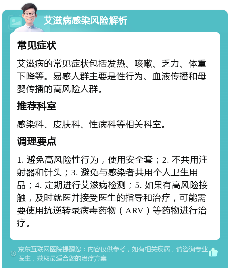 艾滋病感染风险解析 常见症状 艾滋病的常见症状包括发热、咳嗽、乏力、体重下降等。易感人群主要是性行为、血液传播和母婴传播的高风险人群。 推荐科室 感染科、皮肤科、性病科等相关科室。 调理要点 1. 避免高风险性行为，使用安全套；2. 不共用注射器和针头；3. 避免与感染者共用个人卫生用品；4. 定期进行艾滋病检测；5. 如果有高风险接触，及时就医并接受医生的指导和治疗，可能需要使用抗逆转录病毒药物（ARV）等药物进行治疗。