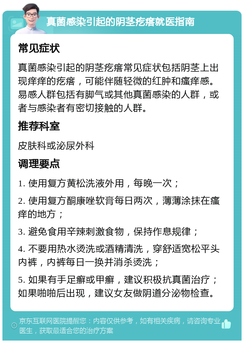 真菌感染引起的阴茎疙瘩就医指南 常见症状 真菌感染引起的阴茎疙瘩常见症状包括阴茎上出现痒痒的疙瘩，可能伴随轻微的红肿和瘙痒感。易感人群包括有脚气或其他真菌感染的人群，或者与感染者有密切接触的人群。 推荐科室 皮肤科或泌尿外科 调理要点 1. 使用复方黄松洗液外用，每晚一次； 2. 使用复方酮康唑软膏每日两次，薄薄涂抹在瘙痒的地方； 3. 避免食用辛辣刺激食物，保持作息规律； 4. 不要用热水烫洗或酒精清洗，穿舒适宽松平头内裤，内裤每日一换并消杀烫洗； 5. 如果有手足癣或甲癣，建议积极抗真菌治疗；如果啪啪后出现，建议女友做阴道分泌物检查。