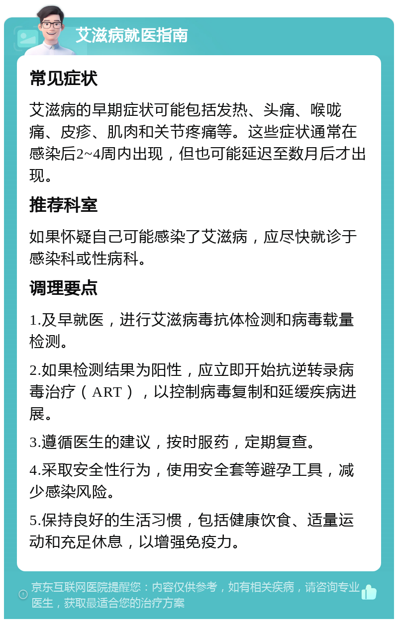 艾滋病就医指南 常见症状 艾滋病的早期症状可能包括发热、头痛、喉咙痛、皮疹、肌肉和关节疼痛等。这些症状通常在感染后2~4周内出现，但也可能延迟至数月后才出现。 推荐科室 如果怀疑自己可能感染了艾滋病，应尽快就诊于感染科或性病科。 调理要点 1.及早就医，进行艾滋病毒抗体检测和病毒载量检测。 2.如果检测结果为阳性，应立即开始抗逆转录病毒治疗（ART），以控制病毒复制和延缓疾病进展。 3.遵循医生的建议，按时服药，定期复查。 4.采取安全性行为，使用安全套等避孕工具，减少感染风险。 5.保持良好的生活习惯，包括健康饮食、适量运动和充足休息，以增强免疫力。