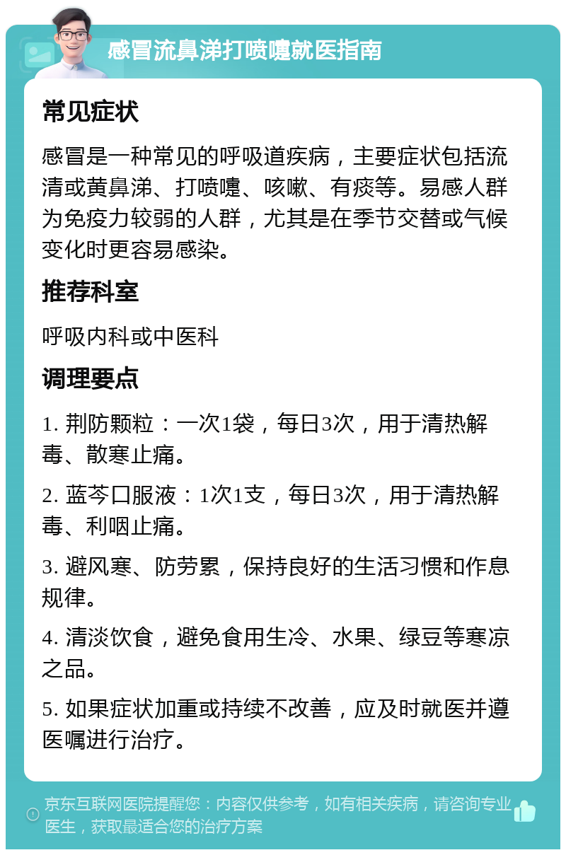 感冒流鼻涕打喷嚏就医指南 常见症状 感冒是一种常见的呼吸道疾病，主要症状包括流清或黄鼻涕、打喷嚏、咳嗽、有痰等。易感人群为免疫力较弱的人群，尤其是在季节交替或气候变化时更容易感染。 推荐科室 呼吸内科或中医科 调理要点 1. 荆防颗粒：一次1袋，每日3次，用于清热解毒、散寒止痛。 2. 蓝芩口服液：1次1支，每日3次，用于清热解毒、利咽止痛。 3. 避风寒、防劳累，保持良好的生活习惯和作息规律。 4. 清淡饮食，避免食用生冷、水果、绿豆等寒凉之品。 5. 如果症状加重或持续不改善，应及时就医并遵医嘱进行治疗。