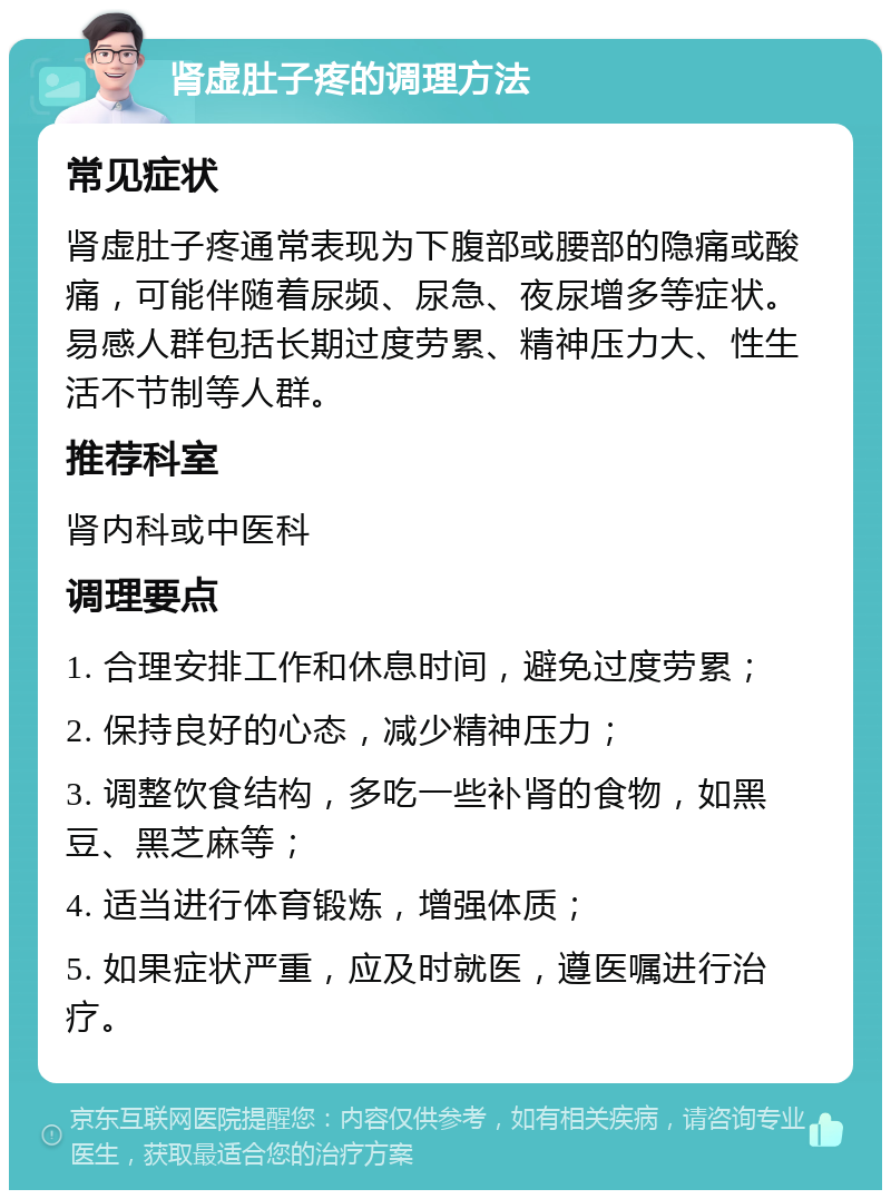 肾虚肚子疼的调理方法 常见症状 肾虚肚子疼通常表现为下腹部或腰部的隐痛或酸痛，可能伴随着尿频、尿急、夜尿增多等症状。易感人群包括长期过度劳累、精神压力大、性生活不节制等人群。 推荐科室 肾内科或中医科 调理要点 1. 合理安排工作和休息时间，避免过度劳累； 2. 保持良好的心态，减少精神压力； 3. 调整饮食结构，多吃一些补肾的食物，如黑豆、黑芝麻等； 4. 适当进行体育锻炼，增强体质； 5. 如果症状严重，应及时就医，遵医嘱进行治疗。