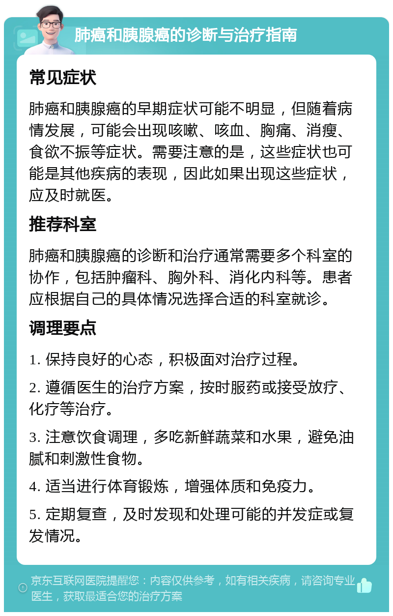 肺癌和胰腺癌的诊断与治疗指南 常见症状 肺癌和胰腺癌的早期症状可能不明显，但随着病情发展，可能会出现咳嗽、咳血、胸痛、消瘦、食欲不振等症状。需要注意的是，这些症状也可能是其他疾病的表现，因此如果出现这些症状，应及时就医。 推荐科室 肺癌和胰腺癌的诊断和治疗通常需要多个科室的协作，包括肿瘤科、胸外科、消化内科等。患者应根据自己的具体情况选择合适的科室就诊。 调理要点 1. 保持良好的心态，积极面对治疗过程。 2. 遵循医生的治疗方案，按时服药或接受放疗、化疗等治疗。 3. 注意饮食调理，多吃新鲜蔬菜和水果，避免油腻和刺激性食物。 4. 适当进行体育锻炼，增强体质和免疫力。 5. 定期复查，及时发现和处理可能的并发症或复发情况。