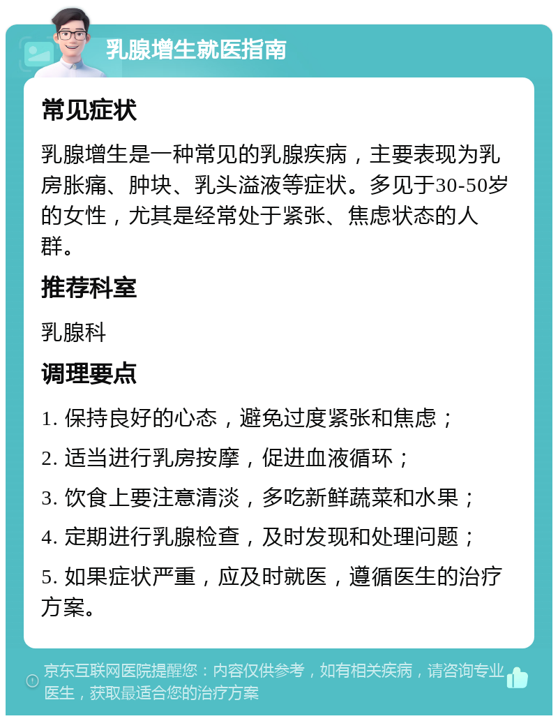 乳腺增生就医指南 常见症状 乳腺增生是一种常见的乳腺疾病，主要表现为乳房胀痛、肿块、乳头溢液等症状。多见于30-50岁的女性，尤其是经常处于紧张、焦虑状态的人群。 推荐科室 乳腺科 调理要点 1. 保持良好的心态，避免过度紧张和焦虑； 2. 适当进行乳房按摩，促进血液循环； 3. 饮食上要注意清淡，多吃新鲜蔬菜和水果； 4. 定期进行乳腺检查，及时发现和处理问题； 5. 如果症状严重，应及时就医，遵循医生的治疗方案。