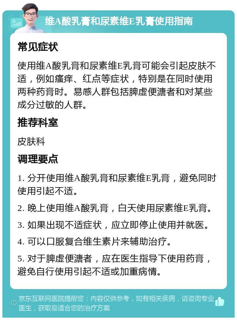 维A酸乳膏和尿素维E乳膏使用指南 常见症状 使用维A酸乳膏和尿素维E乳膏可能会引起皮肤不适，例如瘙痒、红点等症状，特别是在同时使用两种药膏时。易感人群包括脾虚便溏者和对某些成分过敏的人群。 推荐科室 皮肤科 调理要点 1. 分开使用维A酸乳膏和尿素维E乳膏，避免同时使用引起不适。 2. 晚上使用维A酸乳膏，白天使用尿素维E乳膏。 3. 如果出现不适症状，应立即停止使用并就医。 4. 可以口服复合维生素片来辅助治疗。 5. 对于脾虚便溏者，应在医生指导下使用药膏，避免自行使用引起不适或加重病情。