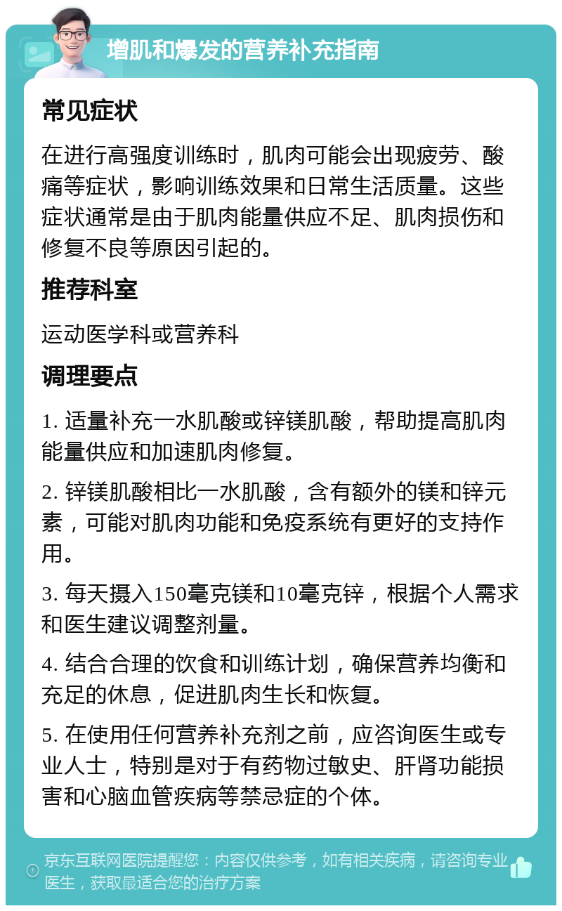 增肌和爆发的营养补充指南 常见症状 在进行高强度训练时，肌肉可能会出现疲劳、酸痛等症状，影响训练效果和日常生活质量。这些症状通常是由于肌肉能量供应不足、肌肉损伤和修复不良等原因引起的。 推荐科室 运动医学科或营养科 调理要点 1. 适量补充一水肌酸或锌镁肌酸，帮助提高肌肉能量供应和加速肌肉修复。 2. 锌镁肌酸相比一水肌酸，含有额外的镁和锌元素，可能对肌肉功能和免疫系统有更好的支持作用。 3. 每天摄入150毫克镁和10毫克锌，根据个人需求和医生建议调整剂量。 4. 结合合理的饮食和训练计划，确保营养均衡和充足的休息，促进肌肉生长和恢复。 5. 在使用任何营养补充剂之前，应咨询医生或专业人士，特别是对于有药物过敏史、肝肾功能损害和心脑血管疾病等禁忌症的个体。