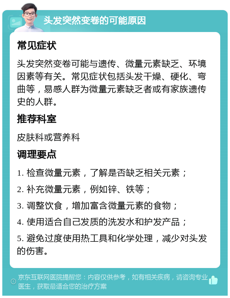 头发突然变卷的可能原因 常见症状 头发突然变卷可能与遗传、微量元素缺乏、环境因素等有关。常见症状包括头发干燥、硬化、弯曲等，易感人群为微量元素缺乏者或有家族遗传史的人群。 推荐科室 皮肤科或营养科 调理要点 1. 检查微量元素，了解是否缺乏相关元素； 2. 补充微量元素，例如锌、铁等； 3. 调整饮食，增加富含微量元素的食物； 4. 使用适合自己发质的洗发水和护发产品； 5. 避免过度使用热工具和化学处理，减少对头发的伤害。