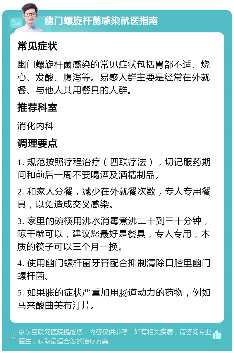 幽门螺旋杆菌感染就医指南 常见症状 幽门螺旋杆菌感染的常见症状包括胃部不适、烧心、发酸、腹泻等。易感人群主要是经常在外就餐、与他人共用餐具的人群。 推荐科室 消化内科 调理要点 1. 规范按照疗程治疗（四联疗法），切记服药期间和前后一周不要喝酒及酒精制品。 2. 和家人分餐，减少在外就餐次数，专人专用餐具，以免造成交叉感染。 3. 家里的碗筷用沸水消毒煮沸二十到三十分钟，晾干就可以，建议您最好是餐具，专人专用，木质的筷子可以三个月一换。 4. 使用幽门螺杆菌牙膏配合抑制清除口腔里幽门螺杆菌。 5. 如果胀的症状严重加用肠道动力的药物，例如马来酸曲美布汀片。