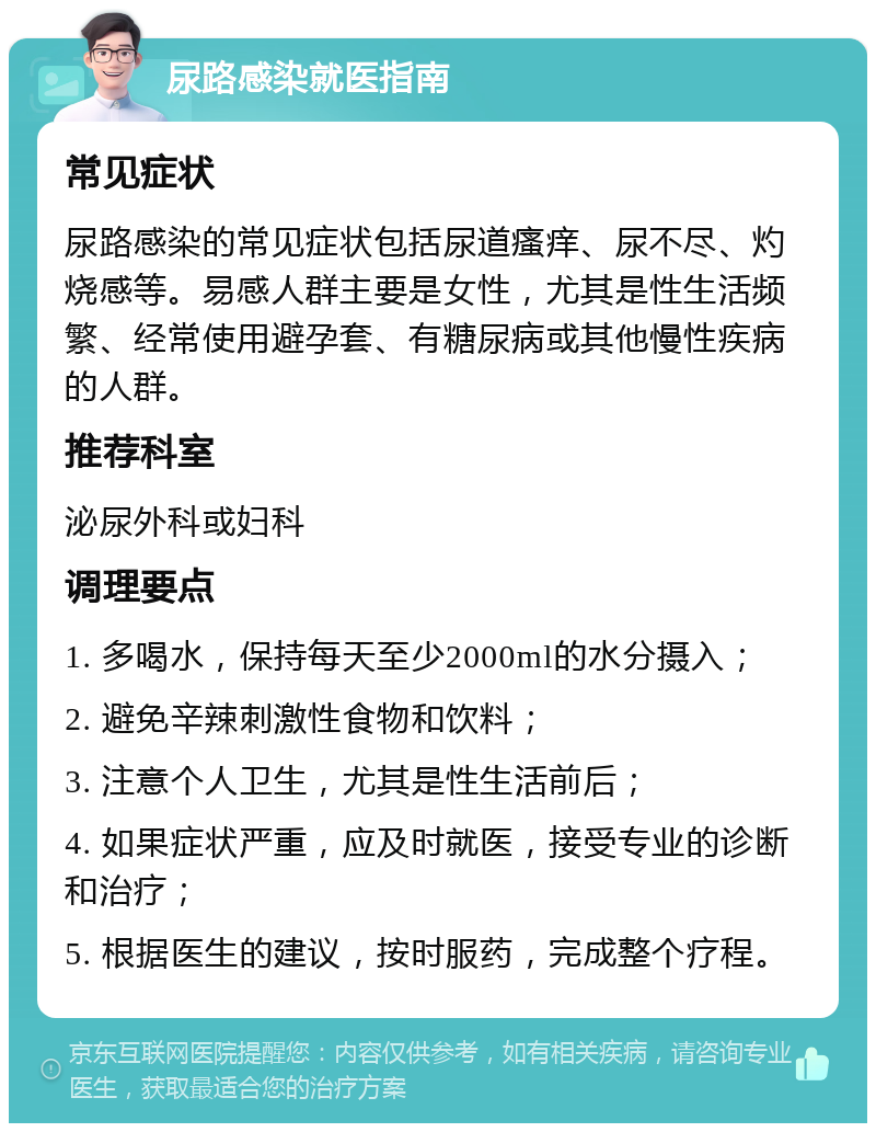 尿路感染就医指南 常见症状 尿路感染的常见症状包括尿道瘙痒、尿不尽、灼烧感等。易感人群主要是女性，尤其是性生活频繁、经常使用避孕套、有糖尿病或其他慢性疾病的人群。 推荐科室 泌尿外科或妇科 调理要点 1. 多喝水，保持每天至少2000ml的水分摄入； 2. 避免辛辣刺激性食物和饮料； 3. 注意个人卫生，尤其是性生活前后； 4. 如果症状严重，应及时就医，接受专业的诊断和治疗； 5. 根据医生的建议，按时服药，完成整个疗程。