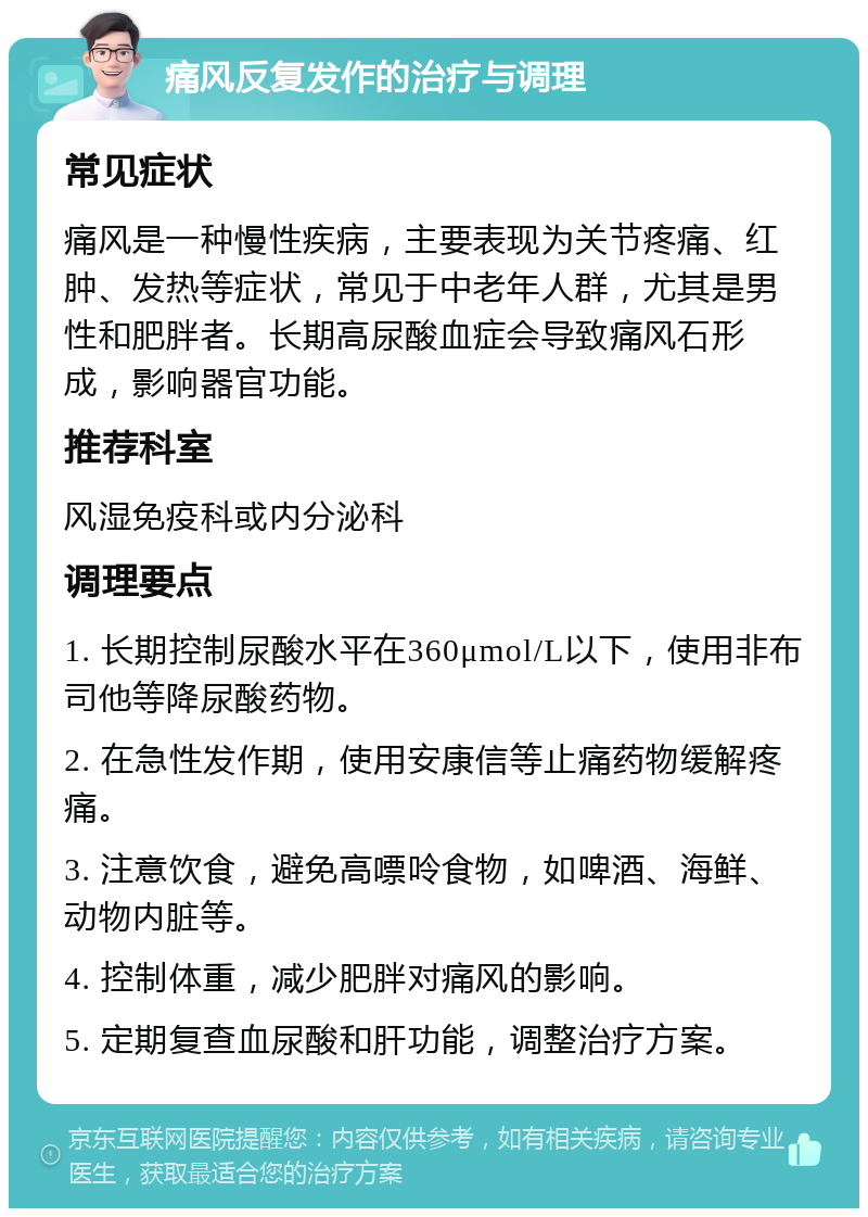 痛风反复发作的治疗与调理 常见症状 痛风是一种慢性疾病，主要表现为关节疼痛、红肿、发热等症状，常见于中老年人群，尤其是男性和肥胖者。长期高尿酸血症会导致痛风石形成，影响器官功能。 推荐科室 风湿免疫科或内分泌科 调理要点 1. 长期控制尿酸水平在360μmol/L以下，使用非布司他等降尿酸药物。 2. 在急性发作期，使用安康信等止痛药物缓解疼痛。 3. 注意饮食，避免高嘌呤食物，如啤酒、海鲜、动物内脏等。 4. 控制体重，减少肥胖对痛风的影响。 5. 定期复查血尿酸和肝功能，调整治疗方案。