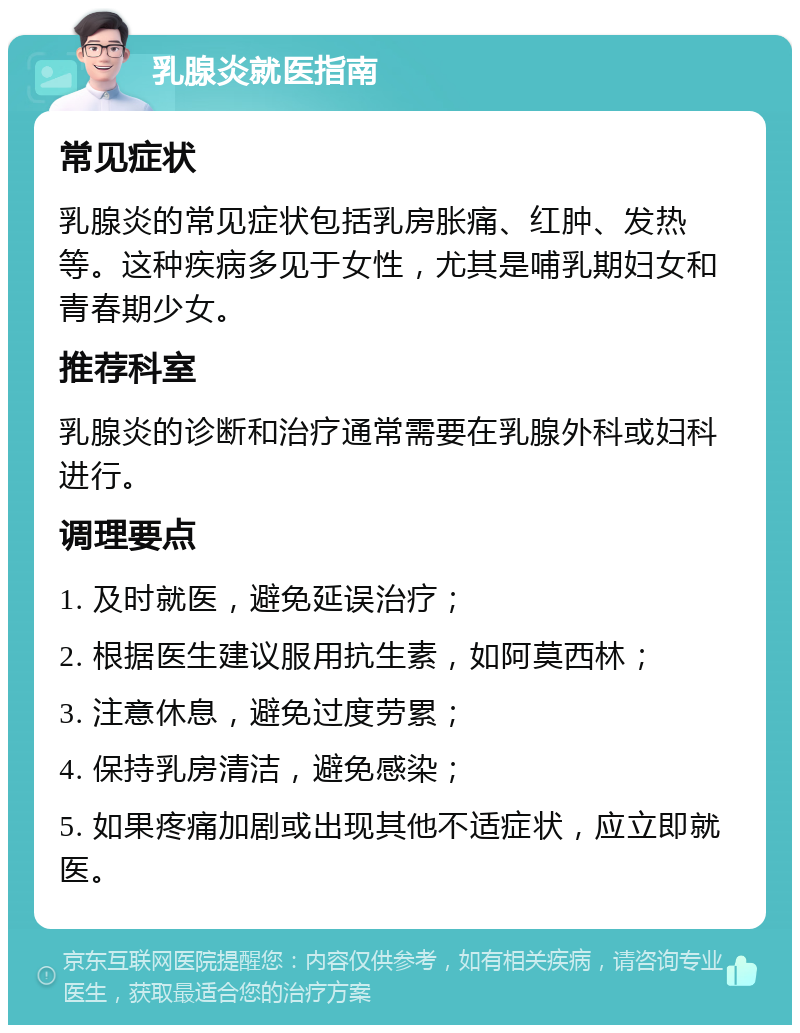 乳腺炎就医指南 常见症状 乳腺炎的常见症状包括乳房胀痛、红肿、发热等。这种疾病多见于女性，尤其是哺乳期妇女和青春期少女。 推荐科室 乳腺炎的诊断和治疗通常需要在乳腺外科或妇科进行。 调理要点 1. 及时就医，避免延误治疗； 2. 根据医生建议服用抗生素，如阿莫西林； 3. 注意休息，避免过度劳累； 4. 保持乳房清洁，避免感染； 5. 如果疼痛加剧或出现其他不适症状，应立即就医。