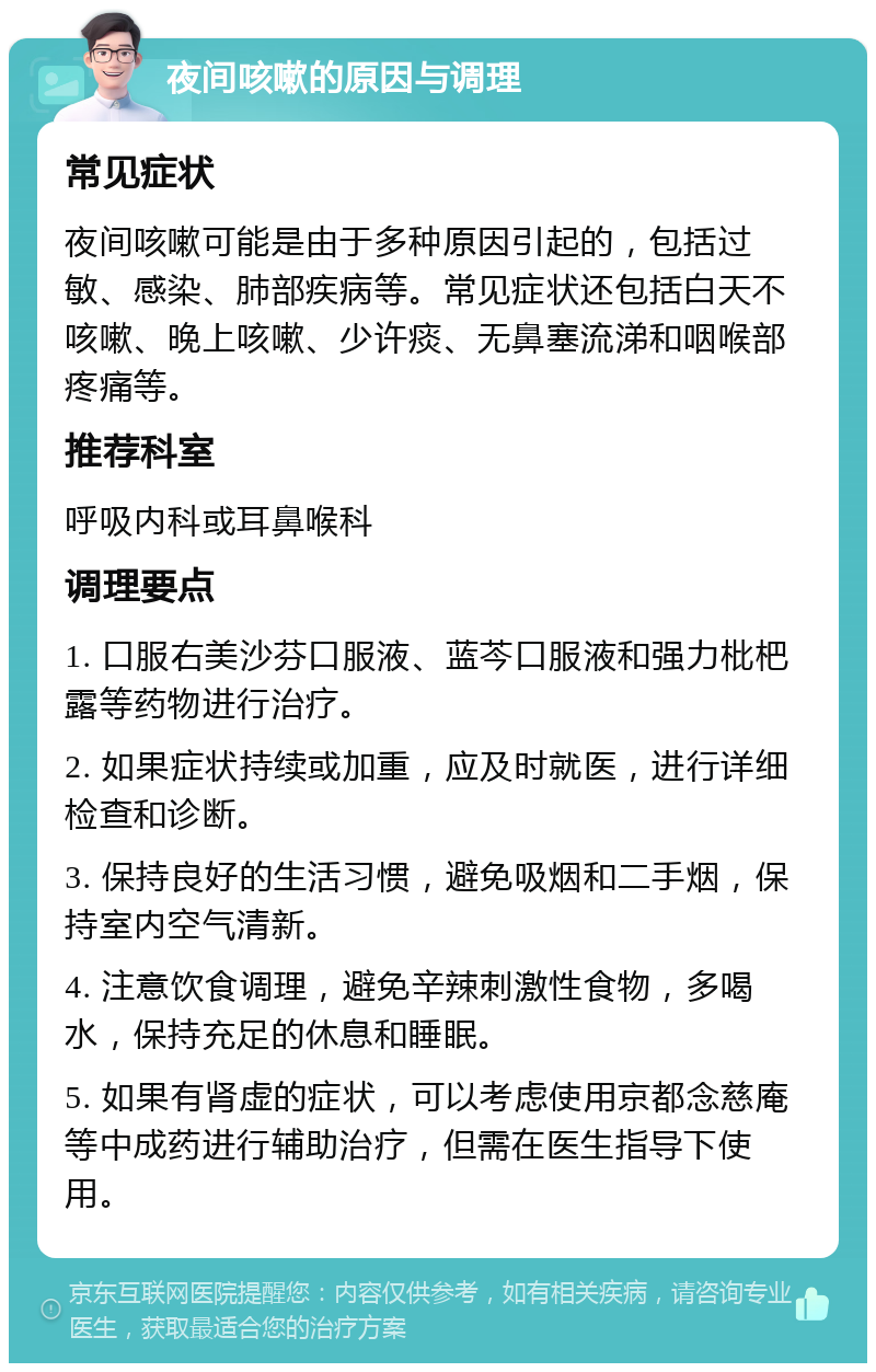 夜间咳嗽的原因与调理 常见症状 夜间咳嗽可能是由于多种原因引起的，包括过敏、感染、肺部疾病等。常见症状还包括白天不咳嗽、晚上咳嗽、少许痰、无鼻塞流涕和咽喉部疼痛等。 推荐科室 呼吸内科或耳鼻喉科 调理要点 1. 口服右美沙芬口服液、蓝芩口服液和强力枇杷露等药物进行治疗。 2. 如果症状持续或加重，应及时就医，进行详细检查和诊断。 3. 保持良好的生活习惯，避免吸烟和二手烟，保持室内空气清新。 4. 注意饮食调理，避免辛辣刺激性食物，多喝水，保持充足的休息和睡眠。 5. 如果有肾虚的症状，可以考虑使用京都念慈庵等中成药进行辅助治疗，但需在医生指导下使用。