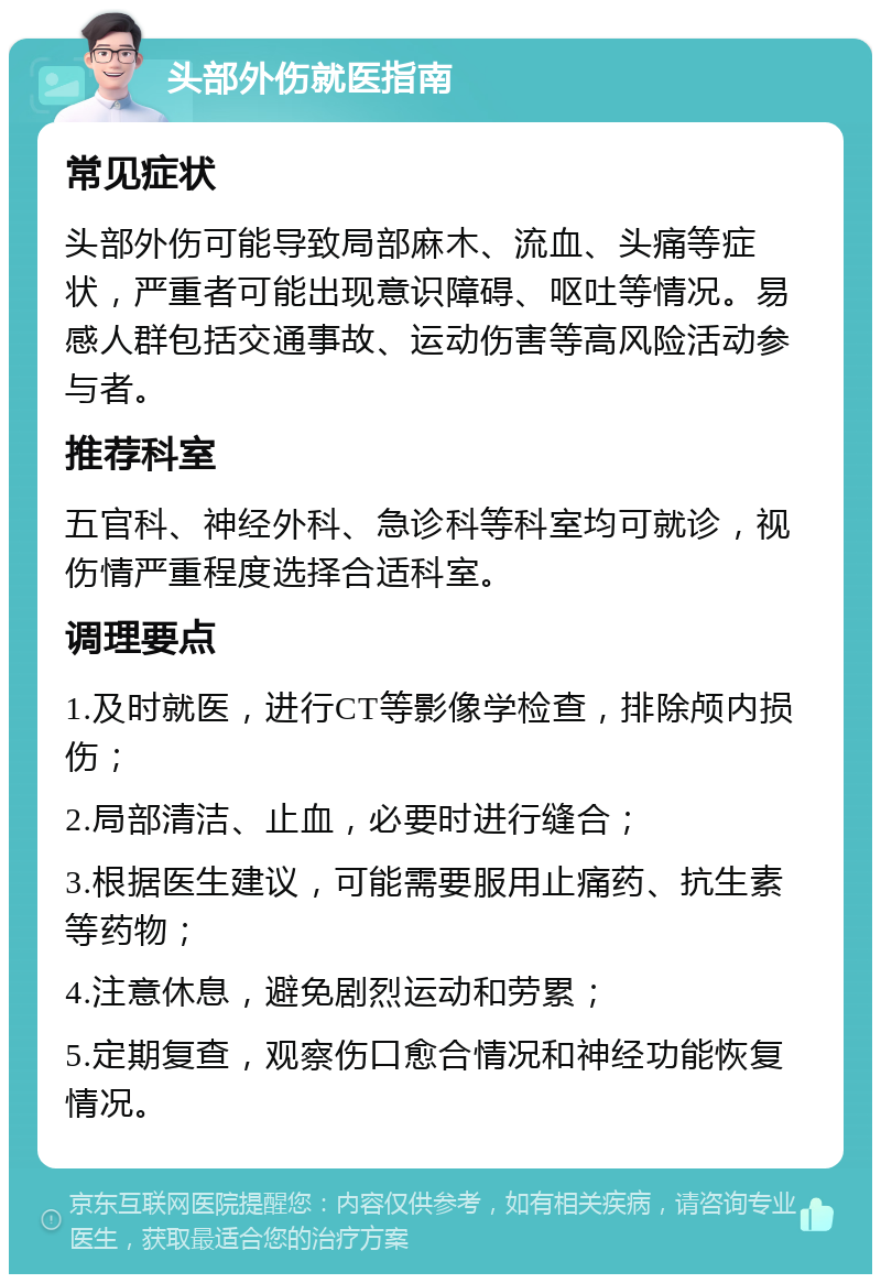 头部外伤就医指南 常见症状 头部外伤可能导致局部麻木、流血、头痛等症状，严重者可能出现意识障碍、呕吐等情况。易感人群包括交通事故、运动伤害等高风险活动参与者。 推荐科室 五官科、神经外科、急诊科等科室均可就诊，视伤情严重程度选择合适科室。 调理要点 1.及时就医，进行CT等影像学检查，排除颅内损伤； 2.局部清洁、止血，必要时进行缝合； 3.根据医生建议，可能需要服用止痛药、抗生素等药物； 4.注意休息，避免剧烈运动和劳累； 5.定期复查，观察伤口愈合情况和神经功能恢复情况。