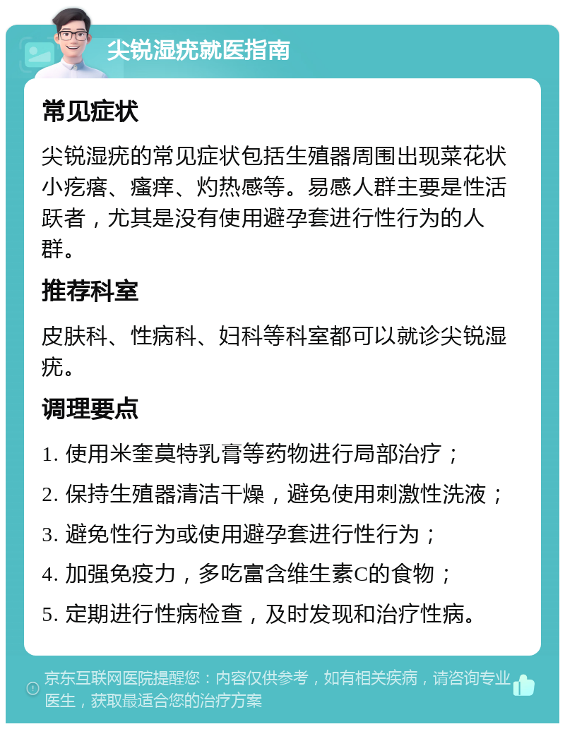 尖锐湿疣就医指南 常见症状 尖锐湿疣的常见症状包括生殖器周围出现菜花状小疙瘩、瘙痒、灼热感等。易感人群主要是性活跃者，尤其是没有使用避孕套进行性行为的人群。 推荐科室 皮肤科、性病科、妇科等科室都可以就诊尖锐湿疣。 调理要点 1. 使用米奎莫特乳膏等药物进行局部治疗； 2. 保持生殖器清洁干燥，避免使用刺激性洗液； 3. 避免性行为或使用避孕套进行性行为； 4. 加强免疫力，多吃富含维生素C的食物； 5. 定期进行性病检查，及时发现和治疗性病。