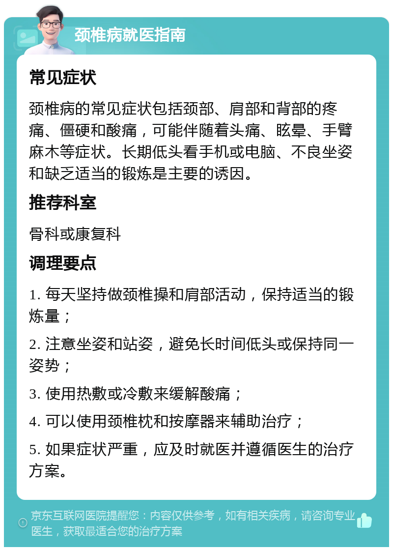 颈椎病就医指南 常见症状 颈椎病的常见症状包括颈部、肩部和背部的疼痛、僵硬和酸痛，可能伴随着头痛、眩晕、手臂麻木等症状。长期低头看手机或电脑、不良坐姿和缺乏适当的锻炼是主要的诱因。 推荐科室 骨科或康复科 调理要点 1. 每天坚持做颈椎操和肩部活动，保持适当的锻炼量； 2. 注意坐姿和站姿，避免长时间低头或保持同一姿势； 3. 使用热敷或冷敷来缓解酸痛； 4. 可以使用颈椎枕和按摩器来辅助治疗； 5. 如果症状严重，应及时就医并遵循医生的治疗方案。