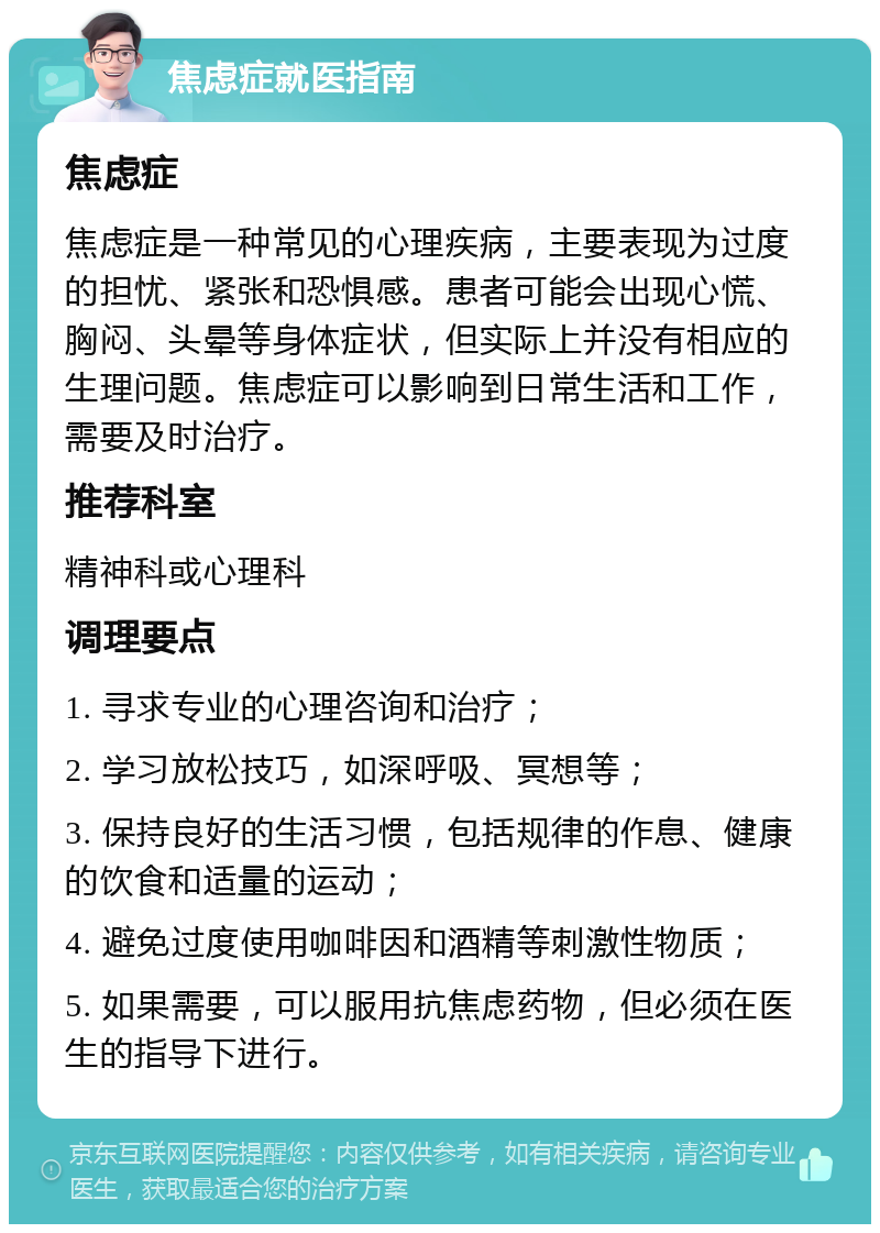 焦虑症就医指南 焦虑症 焦虑症是一种常见的心理疾病，主要表现为过度的担忧、紧张和恐惧感。患者可能会出现心慌、胸闷、头晕等身体症状，但实际上并没有相应的生理问题。焦虑症可以影响到日常生活和工作，需要及时治疗。 推荐科室 精神科或心理科 调理要点 1. 寻求专业的心理咨询和治疗； 2. 学习放松技巧，如深呼吸、冥想等； 3. 保持良好的生活习惯，包括规律的作息、健康的饮食和适量的运动； 4. 避免过度使用咖啡因和酒精等刺激性物质； 5. 如果需要，可以服用抗焦虑药物，但必须在医生的指导下进行。