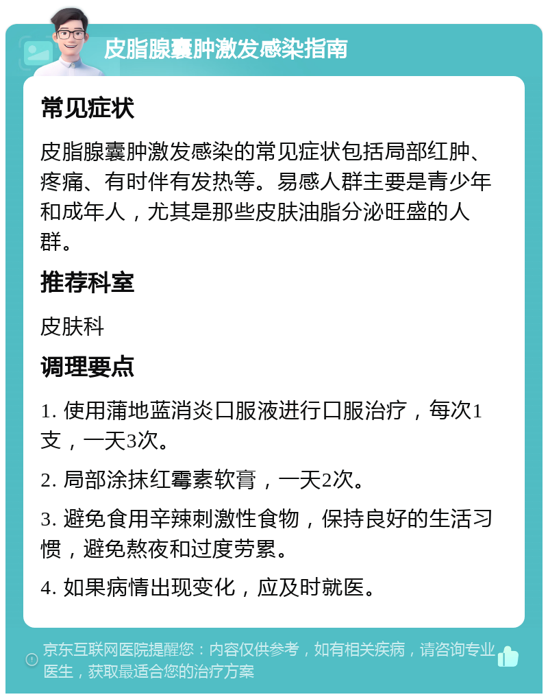 皮脂腺囊肿激发感染指南 常见症状 皮脂腺囊肿激发感染的常见症状包括局部红肿、疼痛、有时伴有发热等。易感人群主要是青少年和成年人，尤其是那些皮肤油脂分泌旺盛的人群。 推荐科室 皮肤科 调理要点 1. 使用蒲地蓝消炎口服液进行口服治疗，每次1支，一天3次。 2. 局部涂抹红霉素软膏，一天2次。 3. 避免食用辛辣刺激性食物，保持良好的生活习惯，避免熬夜和过度劳累。 4. 如果病情出现变化，应及时就医。