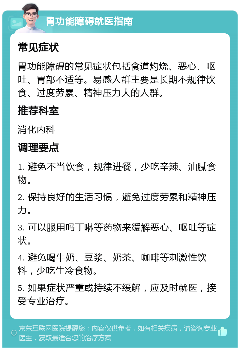 胃功能障碍就医指南 常见症状 胃功能障碍的常见症状包括食道灼烧、恶心、呕吐、胃部不适等。易感人群主要是长期不规律饮食、过度劳累、精神压力大的人群。 推荐科室 消化内科 调理要点 1. 避免不当饮食，规律进餐，少吃辛辣、油腻食物。 2. 保持良好的生活习惯，避免过度劳累和精神压力。 3. 可以服用吗丁啉等药物来缓解恶心、呕吐等症状。 4. 避免喝牛奶、豆浆、奶茶、咖啡等刺激性饮料，少吃生冷食物。 5. 如果症状严重或持续不缓解，应及时就医，接受专业治疗。