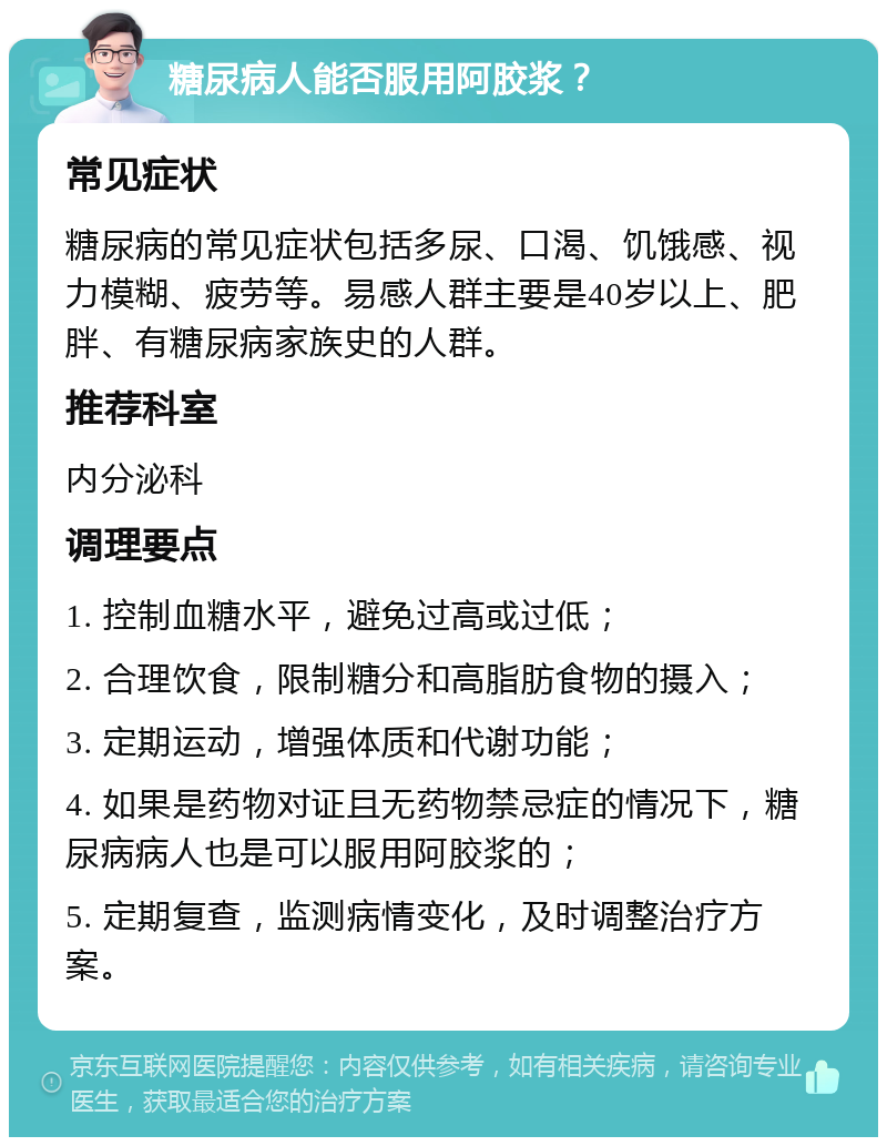 糖尿病人能否服用阿胶浆？ 常见症状 糖尿病的常见症状包括多尿、口渴、饥饿感、视力模糊、疲劳等。易感人群主要是40岁以上、肥胖、有糖尿病家族史的人群。 推荐科室 内分泌科 调理要点 1. 控制血糖水平，避免过高或过低； 2. 合理饮食，限制糖分和高脂肪食物的摄入； 3. 定期运动，增强体质和代谢功能； 4. 如果是药物对证且无药物禁忌症的情况下，糖尿病病人也是可以服用阿胶浆的； 5. 定期复查，监测病情变化，及时调整治疗方案。