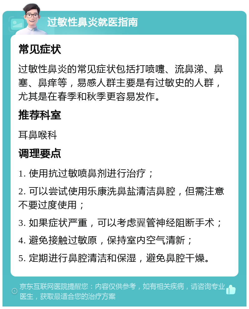 过敏性鼻炎就医指南 常见症状 过敏性鼻炎的常见症状包括打喷嚏、流鼻涕、鼻塞、鼻痒等，易感人群主要是有过敏史的人群，尤其是在春季和秋季更容易发作。 推荐科室 耳鼻喉科 调理要点 1. 使用抗过敏喷鼻剂进行治疗； 2. 可以尝试使用乐康洗鼻盐清洁鼻腔，但需注意不要过度使用； 3. 如果症状严重，可以考虑翼管神经阻断手术； 4. 避免接触过敏原，保持室内空气清新； 5. 定期进行鼻腔清洁和保湿，避免鼻腔干燥。