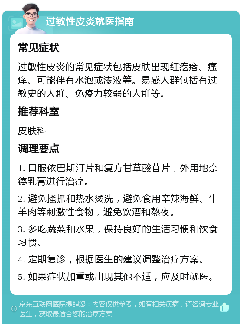 过敏性皮炎就医指南 常见症状 过敏性皮炎的常见症状包括皮肤出现红疙瘩、瘙痒、可能伴有水泡或渗液等。易感人群包括有过敏史的人群、免疫力较弱的人群等。 推荐科室 皮肤科 调理要点 1. 口服依巴斯汀片和复方甘草酸苷片，外用地奈德乳膏进行治疗。 2. 避免搔抓和热水烫洗，避免食用辛辣海鲜、牛羊肉等刺激性食物，避免饮酒和熬夜。 3. 多吃蔬菜和水果，保持良好的生活习惯和饮食习惯。 4. 定期复诊，根据医生的建议调整治疗方案。 5. 如果症状加重或出现其他不适，应及时就医。