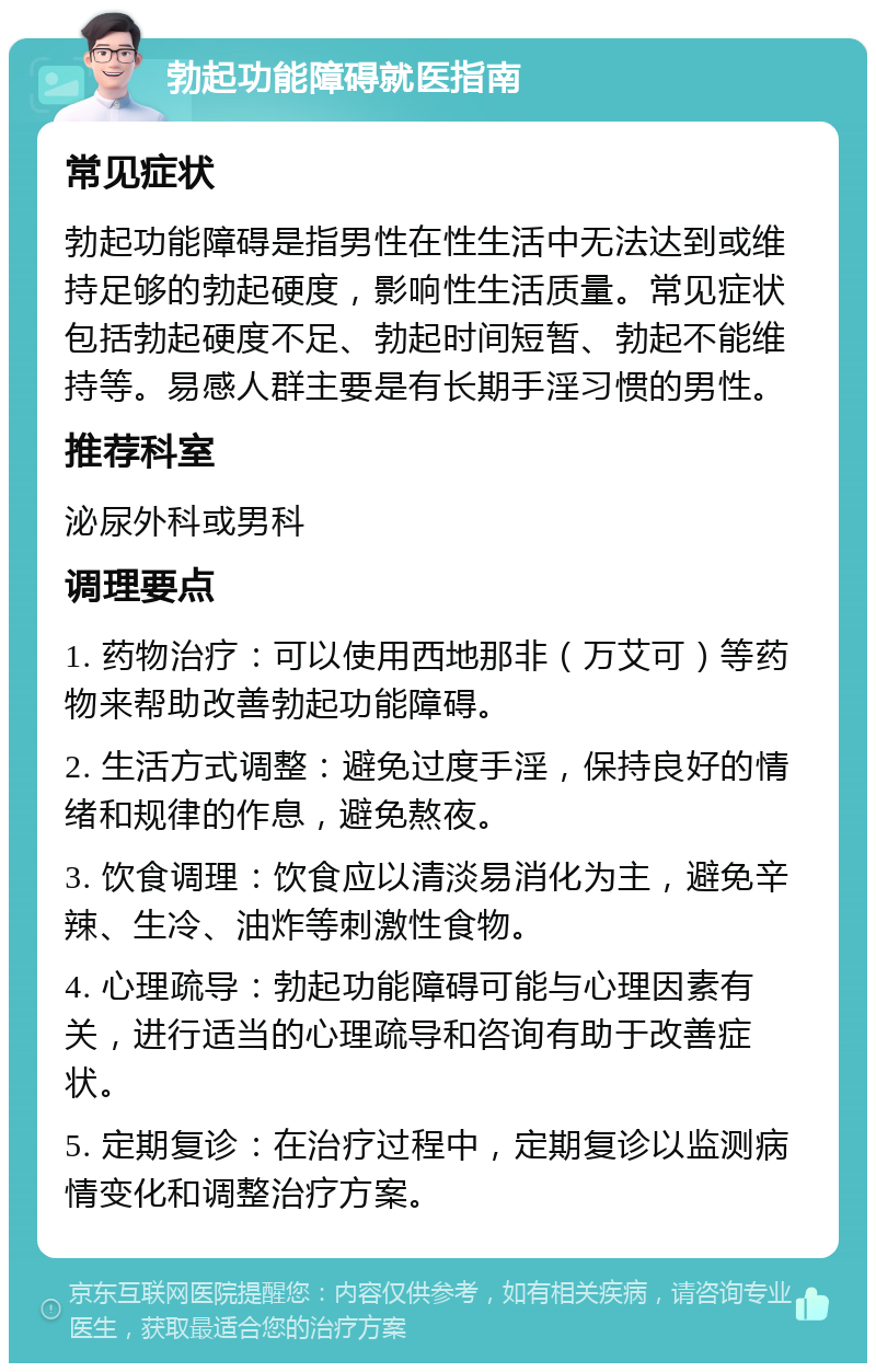 勃起功能障碍就医指南 常见症状 勃起功能障碍是指男性在性生活中无法达到或维持足够的勃起硬度，影响性生活质量。常见症状包括勃起硬度不足、勃起时间短暂、勃起不能维持等。易感人群主要是有长期手淫习惯的男性。 推荐科室 泌尿外科或男科 调理要点 1. 药物治疗：可以使用西地那非（万艾可）等药物来帮助改善勃起功能障碍。 2. 生活方式调整：避免过度手淫，保持良好的情绪和规律的作息，避免熬夜。 3. 饮食调理：饮食应以清淡易消化为主，避免辛辣、生冷、油炸等刺激性食物。 4. 心理疏导：勃起功能障碍可能与心理因素有关，进行适当的心理疏导和咨询有助于改善症状。 5. 定期复诊：在治疗过程中，定期复诊以监测病情变化和调整治疗方案。