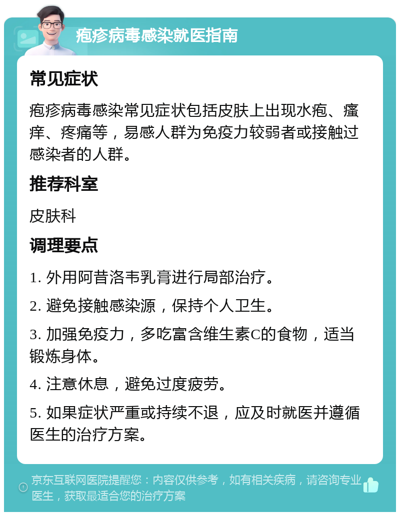 疱疹病毒感染就医指南 常见症状 疱疹病毒感染常见症状包括皮肤上出现水疱、瘙痒、疼痛等，易感人群为免疫力较弱者或接触过感染者的人群。 推荐科室 皮肤科 调理要点 1. 外用阿昔洛韦乳膏进行局部治疗。 2. 避免接触感染源，保持个人卫生。 3. 加强免疫力，多吃富含维生素C的食物，适当锻炼身体。 4. 注意休息，避免过度疲劳。 5. 如果症状严重或持续不退，应及时就医并遵循医生的治疗方案。