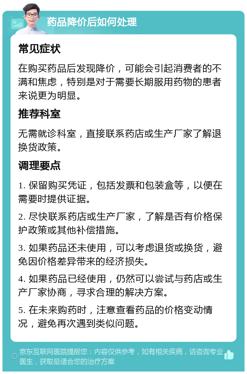 药品降价后如何处理 常见症状 在购买药品后发现降价，可能会引起消费者的不满和焦虑，特别是对于需要长期服用药物的患者来说更为明显。 推荐科室 无需就诊科室，直接联系药店或生产厂家了解退换货政策。 调理要点 1. 保留购买凭证，包括发票和包装盒等，以便在需要时提供证据。 2. 尽快联系药店或生产厂家，了解是否有价格保护政策或其他补偿措施。 3. 如果药品还未使用，可以考虑退货或换货，避免因价格差异带来的经济损失。 4. 如果药品已经使用，仍然可以尝试与药店或生产厂家协商，寻求合理的解决方案。 5. 在未来购药时，注意查看药品的价格变动情况，避免再次遇到类似问题。