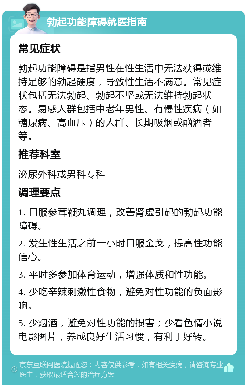 勃起功能障碍就医指南 常见症状 勃起功能障碍是指男性在性生活中无法获得或维持足够的勃起硬度，导致性生活不满意。常见症状包括无法勃起、勃起不坚或无法维持勃起状态。易感人群包括中老年男性、有慢性疾病（如糖尿病、高血压）的人群、长期吸烟或酗酒者等。 推荐科室 泌尿外科或男科专科 调理要点 1. 口服参茸鞭丸调理，改善肾虚引起的勃起功能障碍。 2. 发生性生活之前一小时口服金戈，提高性功能信心。 3. 平时多参加体育运动，增强体质和性功能。 4. 少吃辛辣刺激性食物，避免对性功能的负面影响。 5. 少烟酒，避免对性功能的损害；少看色情小说电影图片，养成良好生活习惯，有利于好转。