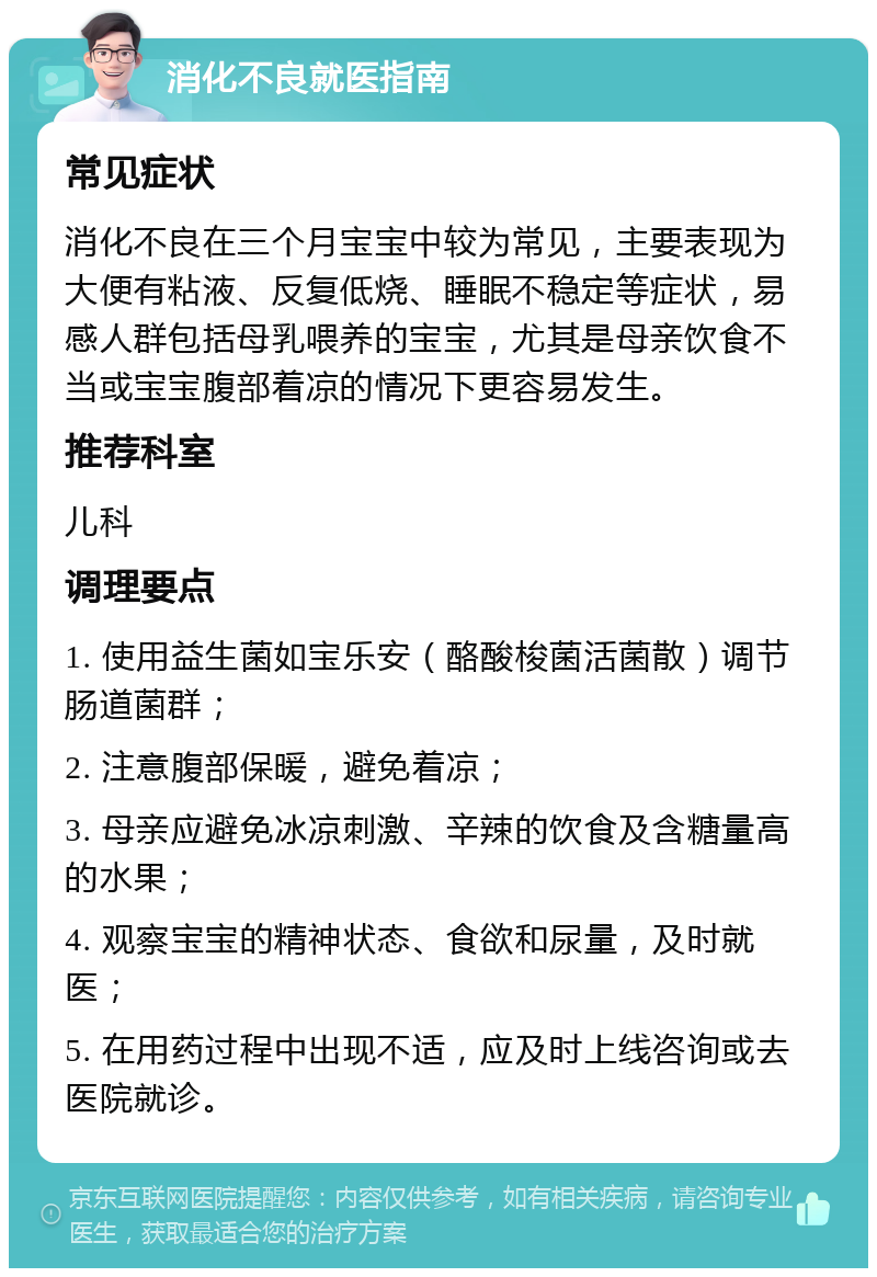 消化不良就医指南 常见症状 消化不良在三个月宝宝中较为常见，主要表现为大便有粘液、反复低烧、睡眠不稳定等症状，易感人群包括母乳喂养的宝宝，尤其是母亲饮食不当或宝宝腹部着凉的情况下更容易发生。 推荐科室 儿科 调理要点 1. 使用益生菌如宝乐安（酪酸梭菌活菌散）调节肠道菌群； 2. 注意腹部保暖，避免着凉； 3. 母亲应避免冰凉刺激、辛辣的饮食及含糖量高的水果； 4. 观察宝宝的精神状态、食欲和尿量，及时就医； 5. 在用药过程中出现不适，应及时上线咨询或去医院就诊。