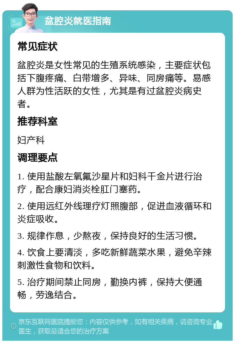 盆腔炎就医指南 常见症状 盆腔炎是女性常见的生殖系统感染，主要症状包括下腹疼痛、白带增多、异味、同房痛等。易感人群为性活跃的女性，尤其是有过盆腔炎病史者。 推荐科室 妇产科 调理要点 1. 使用盐酸左氧氟沙星片和妇科千金片进行治疗，配合康妇消炎栓肛门塞药。 2. 使用远红外线理疗灯照腹部，促进血液循环和炎症吸收。 3. 规律作息，少熬夜，保持良好的生活习惯。 4. 饮食上要清淡，多吃新鲜蔬菜水果，避免辛辣刺激性食物和饮料。 5. 治疗期间禁止同房，勤换内裤，保持大便通畅，劳逸结合。