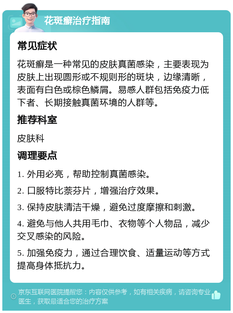 花斑癣治疗指南 常见症状 花斑癣是一种常见的皮肤真菌感染，主要表现为皮肤上出现圆形或不规则形的斑块，边缘清晰，表面有白色或棕色鳞屑。易感人群包括免疫力低下者、长期接触真菌环境的人群等。 推荐科室 皮肤科 调理要点 1. 外用必亮，帮助控制真菌感染。 2. 口服特比萘芬片，增强治疗效果。 3. 保持皮肤清洁干燥，避免过度摩擦和刺激。 4. 避免与他人共用毛巾、衣物等个人物品，减少交叉感染的风险。 5. 加强免疫力，通过合理饮食、适量运动等方式提高身体抵抗力。