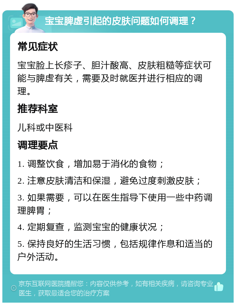 宝宝脾虚引起的皮肤问题如何调理？ 常见症状 宝宝脸上长疹子、胆汁酸高、皮肤粗糙等症状可能与脾虚有关，需要及时就医并进行相应的调理。 推荐科室 儿科或中医科 调理要点 1. 调整饮食，增加易于消化的食物； 2. 注意皮肤清洁和保湿，避免过度刺激皮肤； 3. 如果需要，可以在医生指导下使用一些中药调理脾胃； 4. 定期复查，监测宝宝的健康状况； 5. 保持良好的生活习惯，包括规律作息和适当的户外活动。