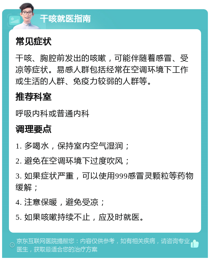 干咳就医指南 常见症状 干咳、胸腔前发出的咳嗽，可能伴随着感冒、受凉等症状。易感人群包括经常在空调环境下工作或生活的人群、免疫力较弱的人群等。 推荐科室 呼吸内科或普通内科 调理要点 1. 多喝水，保持室内空气湿润； 2. 避免在空调环境下过度吹风； 3. 如果症状严重，可以使用999感冒灵颗粒等药物缓解； 4. 注意保暖，避免受凉； 5. 如果咳嗽持续不止，应及时就医。