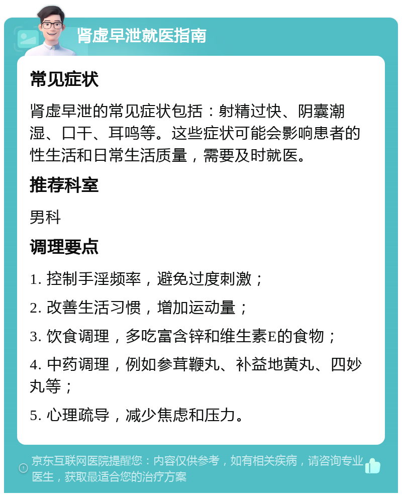 肾虚早泄就医指南 常见症状 肾虚早泄的常见症状包括：射精过快、阴囊潮湿、口干、耳鸣等。这些症状可能会影响患者的性生活和日常生活质量，需要及时就医。 推荐科室 男科 调理要点 1. 控制手淫频率，避免过度刺激； 2. 改善生活习惯，增加运动量； 3. 饮食调理，多吃富含锌和维生素E的食物； 4. 中药调理，例如参茸鞭丸、补益地黄丸、四妙丸等； 5. 心理疏导，减少焦虑和压力。