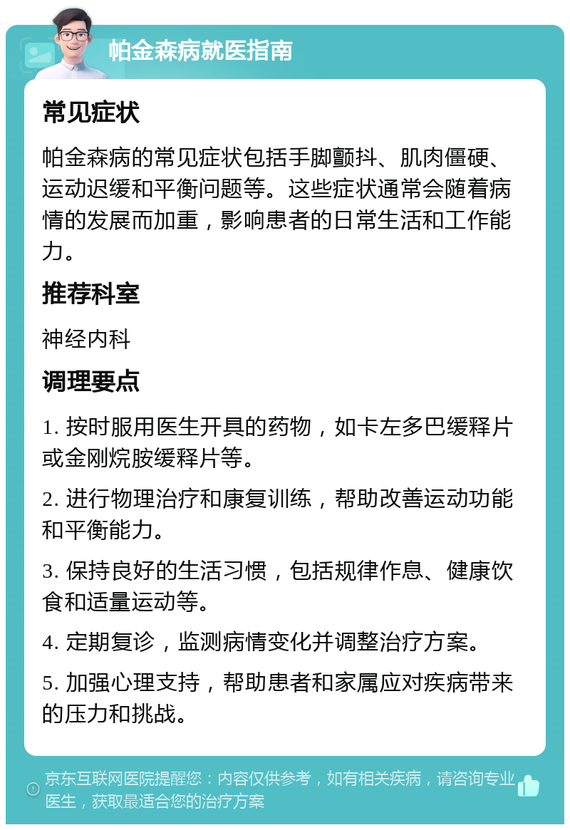 帕金森病就医指南 常见症状 帕金森病的常见症状包括手脚颤抖、肌肉僵硬、运动迟缓和平衡问题等。这些症状通常会随着病情的发展而加重，影响患者的日常生活和工作能力。 推荐科室 神经内科 调理要点 1. 按时服用医生开具的药物，如卡左多巴缓释片或金刚烷胺缓释片等。 2. 进行物理治疗和康复训练，帮助改善运动功能和平衡能力。 3. 保持良好的生活习惯，包括规律作息、健康饮食和适量运动等。 4. 定期复诊，监测病情变化并调整治疗方案。 5. 加强心理支持，帮助患者和家属应对疾病带来的压力和挑战。