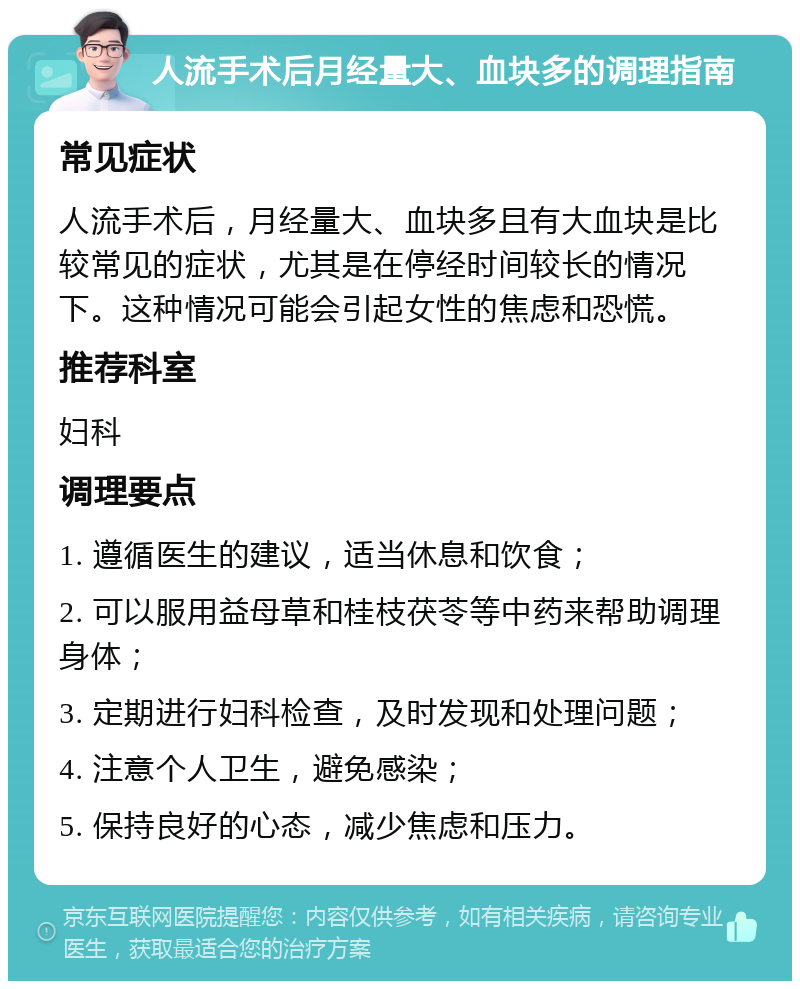 人流手术后月经量大、血块多的调理指南 常见症状 人流手术后，月经量大、血块多且有大血块是比较常见的症状，尤其是在停经时间较长的情况下。这种情况可能会引起女性的焦虑和恐慌。 推荐科室 妇科 调理要点 1. 遵循医生的建议，适当休息和饮食； 2. 可以服用益母草和桂枝茯苓等中药来帮助调理身体； 3. 定期进行妇科检查，及时发现和处理问题； 4. 注意个人卫生，避免感染； 5. 保持良好的心态，减少焦虑和压力。