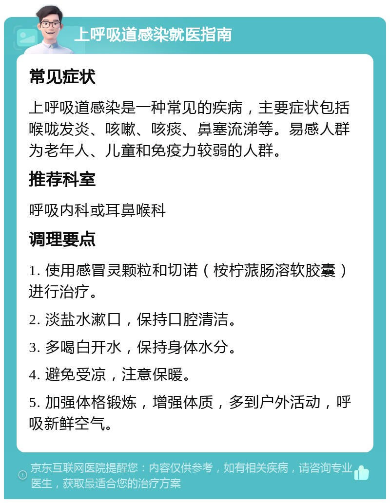 上呼吸道感染就医指南 常见症状 上呼吸道感染是一种常见的疾病，主要症状包括喉咙发炎、咳嗽、咳痰、鼻塞流涕等。易感人群为老年人、儿童和免疫力较弱的人群。 推荐科室 呼吸内科或耳鼻喉科 调理要点 1. 使用感冒灵颗粒和切诺（桉柠蒎肠溶软胶囊）进行治疗。 2. 淡盐水漱口，保持口腔清洁。 3. 多喝白开水，保持身体水分。 4. 避免受凉，注意保暖。 5. 加强体格锻炼，增强体质，多到户外活动，呼吸新鲜空气。