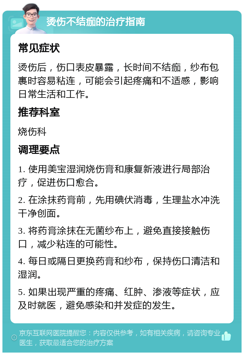 烫伤不结痂的治疗指南 常见症状 烫伤后，伤口表皮暴露，长时间不结痂，纱布包裹时容易粘连，可能会引起疼痛和不适感，影响日常生活和工作。 推荐科室 烧伤科 调理要点 1. 使用美宝湿润烧伤膏和康复新液进行局部治疗，促进伤口愈合。 2. 在涂抹药膏前，先用碘伏消毒，生理盐水冲洗干净创面。 3. 将药膏涂抹在无菌纱布上，避免直接接触伤口，减少粘连的可能性。 4. 每日或隔日更换药膏和纱布，保持伤口清洁和湿润。 5. 如果出现严重的疼痛、红肿、渗液等症状，应及时就医，避免感染和并发症的发生。