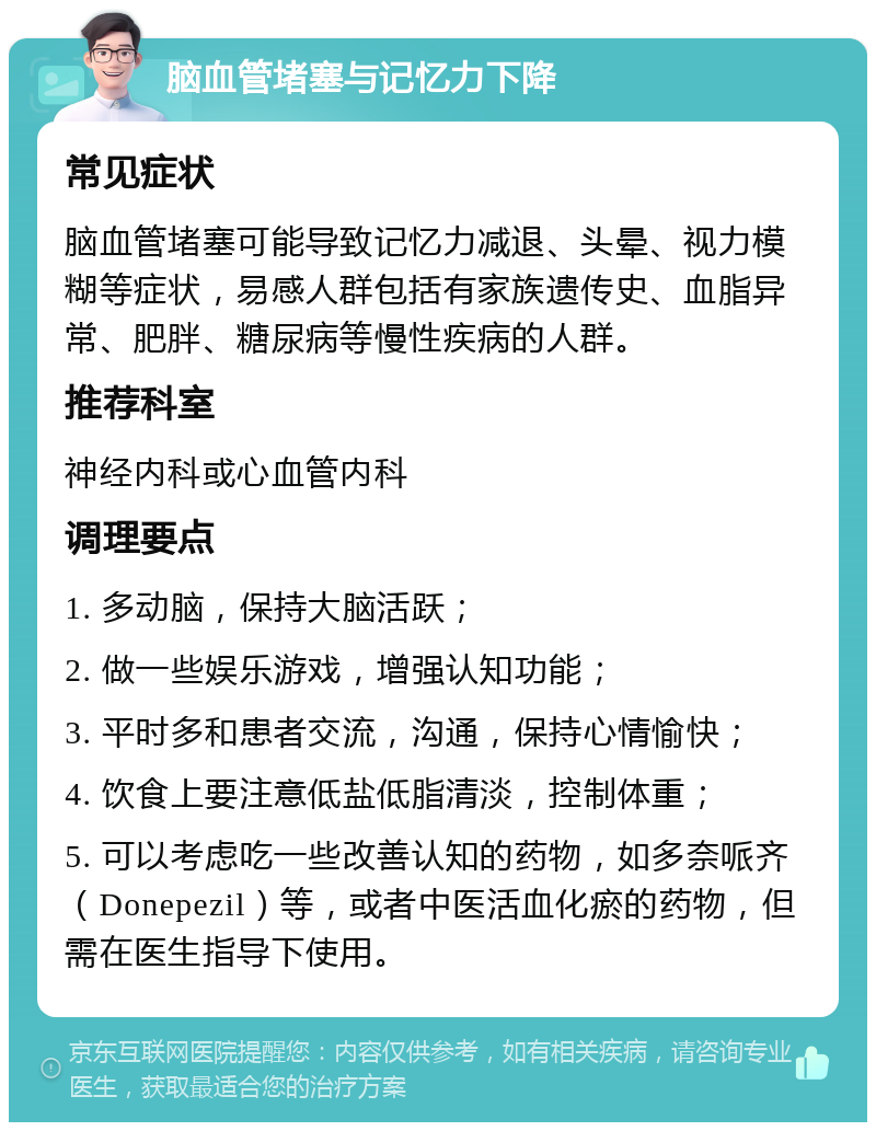 脑血管堵塞与记忆力下降 常见症状 脑血管堵塞可能导致记忆力减退、头晕、视力模糊等症状，易感人群包括有家族遗传史、血脂异常、肥胖、糖尿病等慢性疾病的人群。 推荐科室 神经内科或心血管内科 调理要点 1. 多动脑，保持大脑活跃； 2. 做一些娱乐游戏，增强认知功能； 3. 平时多和患者交流，沟通，保持心情愉快； 4. 饮食上要注意低盐低脂清淡，控制体重； 5. 可以考虑吃一些改善认知的药物，如多奈哌齐（Donepezil）等，或者中医活血化瘀的药物，但需在医生指导下使用。