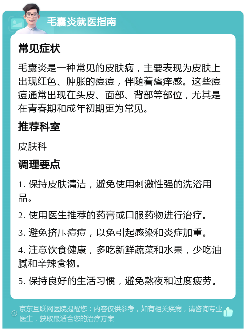 毛囊炎就医指南 常见症状 毛囊炎是一种常见的皮肤病，主要表现为皮肤上出现红色、肿胀的痘痘，伴随着瘙痒感。这些痘痘通常出现在头皮、面部、背部等部位，尤其是在青春期和成年初期更为常见。 推荐科室 皮肤科 调理要点 1. 保持皮肤清洁，避免使用刺激性强的洗浴用品。 2. 使用医生推荐的药膏或口服药物进行治疗。 3. 避免挤压痘痘，以免引起感染和炎症加重。 4. 注意饮食健康，多吃新鲜蔬菜和水果，少吃油腻和辛辣食物。 5. 保持良好的生活习惯，避免熬夜和过度疲劳。